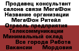 Продавец-консультант салона связи МегаФон › Название организации ­ МегаФон Ритейл › Отрасль предприятия ­ Телекоммуникации › Минимальный оклад ­ 35 000 - Все города Работа » Вакансии   . Мордовия респ.